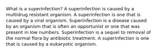 What is a superinfection? A superinfection is caused by a multidrug resistant organism. A superinfection is one that is caused by a viral organism. Superinfection is a disease caused by an organism that is often an opportunist or one that was present in low numbers. Superinfection is a sequel to removal of the normal flora by antibiotic treatment. A superinfection is one that is caused by a eukaryotic organism.