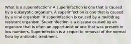 What is a superinfection? A superinfection is one that is caused by a eukaryotic organism. A superinfection is one that is caused by a viral organism. A superinfection is caused by a multidrug resistant organism. Superinfection is a disease caused by an organism that is often an opportunist or one that was present in low numbers. Superinfection is a sequel to removal of the normal flora by antibiotic treatment.