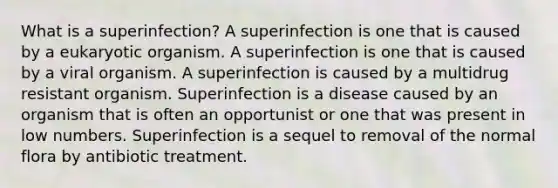 What is a superinfection? A superinfection is one that is caused by a eukaryotic organism. A superinfection is one that is caused by a viral organism. A superinfection is caused by a multidrug resistant organism. Superinfection is a disease caused by an organism that is often an opportunist or one that was present in low numbers. Superinfection is a sequel to removal of the normal flora by antibiotic treatment.