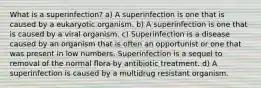 What is a superinfection? a) A superinfection is one that is caused by a eukaryotic organism. b) A superinfection is one that is caused by a viral organism. c) Superinfection is a disease caused by an organism that is often an opportunist or one that was present in low numbers. Superinfection is a sequel to removal of the normal flora by antibiotic treatment. d) A superinfection is caused by a multidrug resistant organism.