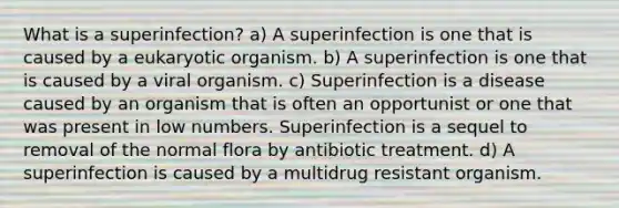 What is a superinfection? a) A superinfection is one that is caused by a eukaryotic organism. b) A superinfection is one that is caused by a viral organism. c) Superinfection is a disease caused by an organism that is often an opportunist or one that was present in low numbers. Superinfection is a sequel to removal of the normal flora by antibiotic treatment. d) A superinfection is caused by a multidrug resistant organism.