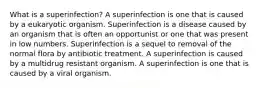 What is a superinfection? A superinfection is one that is caused by a eukaryotic organism. Superinfection is a disease caused by an organism that is often an opportunist or one that was present in low numbers. Superinfection is a sequel to removal of the normal flora by antibiotic treatment. A superinfection is caused by a multidrug resistant organism. A superinfection is one that is caused by a viral organism.