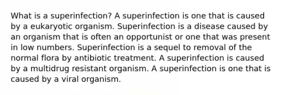 What is a superinfection? A superinfection is one that is caused by a eukaryotic organism. Superinfection is a disease caused by an organism that is often an opportunist or one that was present in low numbers. Superinfection is a sequel to removal of the normal flora by antibiotic treatment. A superinfection is caused by a multidrug resistant organism. A superinfection is one that is caused by a viral organism.