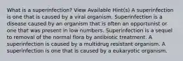 What is a superinfection? View Available Hint(s) A superinfection is one that is caused by a viral organism. Superinfection is a disease caused by an organism that is often an opportunist or one that was present in low numbers. Superinfection is a sequel to removal of the normal flora by antibiotic treatment. A superinfection is caused by a multidrug resistant organism. A superinfection is one that is caused by a eukaryotic organism.