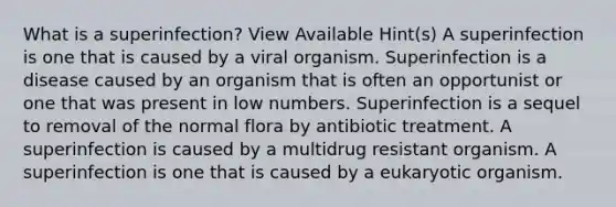 What is a superinfection? View Available Hint(s) A superinfection is one that is caused by a viral organism. Superinfection is a disease caused by an organism that is often an opportunist or one that was present in low numbers. Superinfection is a sequel to removal of the normal flora by antibiotic treatment. A superinfection is caused by a multidrug resistant organism. A superinfection is one that is caused by a eukaryotic organism.