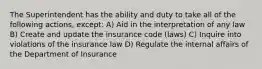 The Superintendent has the ability and duty to take all of the following actions, except: A) Aid in the interpretation of any law B) Create and update the insurance code (laws) C) Inquire into violations of the insurance law D) Regulate the internal affairs of the Department of Insurance