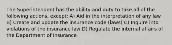 The Superintendent has the ability and duty to take all of the following actions, except: A) Aid in the interpretation of any law B) Create and update the insurance code (laws) C) Inquire into violations of the insurance law D) Regulate the internal affairs of the Department of Insurance