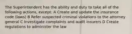 The Superintendent has the ability and duty to take all of the following actions, except: A Create and update the insurance code (laws) B Refer suspected criminal violations to the attorney general C Investigate complaints and audit insurers D Create regulations to administer the law