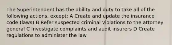 The Superintendent has the ability and duty to take all of the following actions, except: A Create and update the insurance code (laws) B Refer suspected criminal violations to the attorney general C Investigate complaints and audit insurers D Create regulations to administer the law