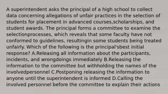 A superintendent asks the principal of a high school to collect data concerning allegations of unfair practices in the selection of students for placement in advanced courses,scholarships, and student awards. The principal forms a committee to examine the selectionprocesses, which reveals that some faculty have not conformed to guidelines, resultingin some students being treated unfairly. Which of the following is the principal'sbest initial response? A.Releasing all information about the participants, incidents, and wrongdoings immediately B.Releasing the information to the committee but withholding the names of the involvedpersonnel C.Postponing releasing the information to anyone until the superintendent is informed D.Calling the involved personnel before the committee to explain their actions