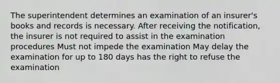 The superintendent determines an examination of an insurer's books and records is necessary. After receiving the notification, the insurer is not required to assist in the examination procedures Must not impede the examination May delay the examination for up to 180 days has the right to refuse the examination