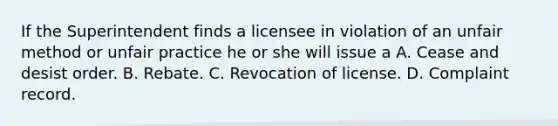 If the Superintendent finds a licensee in violation of an unfair method or unfair practice he or she will issue a A. Cease and desist order. B. Rebate. C. Revocation of license. D. Complaint record.