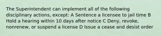 The Superintendent can implement all of the following disciplinary actions, except: A Sentence a licensee to jail time B Hold a hearing within 10 days after notice C Deny, revoke, nonrenew, or suspend a license D Issue a cease and desist order