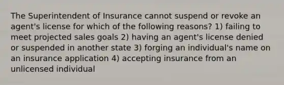 The Superintendent of Insurance cannot suspend or revoke an agent's license for which of the following reasons? 1) failing to meet projected sales goals 2) having an agent's license denied or suspended in another state 3) forging an individual's name on an insurance application 4) accepting insurance from an unlicensed individual