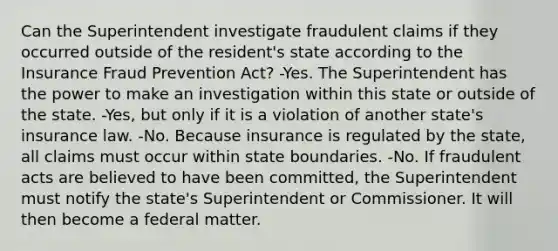 Can the Superintendent investigate fraudulent claims if they occurred outside of the resident's state according to the Insurance Fraud Prevention Act? -Yes. The Superintendent has the power to make an investigation within this state or outside of the state. -Yes, but only if it is a violation of another state's insurance law. -No. Because insurance is regulated by the state, all claims must occur within state boundaries. -No. If fraudulent acts are believed to have been committed, the Superintendent must notify the state's Superintendent or Commissioner. It will then become a federal matter.