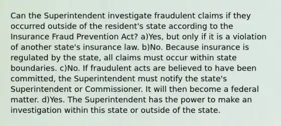 Can the Superintendent investigate fraudulent claims if they occurred outside of the resident's state according to the Insurance Fraud Prevention Act? a)Yes, but only if it is a violation of another state's insurance law. b)No. Because insurance is regulated by the state, all claims must occur within state boundaries. c)No. If fraudulent acts are believed to have been committed, the Superintendent must notify the state's Superintendent or Commissioner. It will then become a federal matter. d)Yes. The Superintendent has the power to make an investigation within this state or outside of the state.