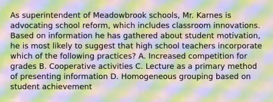 As superintendent of Meadowbrook​ schools, Mr. Karnes is advocating school​ reform, which includes classroom innovations. Based on information he has gathered about student​ motivation, he is most likely to suggest that high school teachers incorporate which of the following​ practices? A. Increased competition for grades B. Cooperative activities C. Lecture as a primary method of presenting information D. Homogeneous grouping based on student achievement