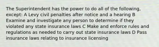 The Superintendent has the power to do all of the following, except: A Levy civil penalties after notice and a hearing B Examine and investigate any person to determine if they violated any state insurance laws C Make and enforce rules and regulations as needed to carry out state insurance laws D Pass insurance laws relating to insurance licensing