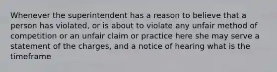 Whenever the superintendent has a reason to believe that a person has violated, or is about to violate any unfair method of competition or an unfair claim or practice here she may serve a statement of the charges, and a notice of hearing what is the timeframe