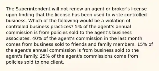 The Superintendent will not renew an agent or broker's license upon finding that the license has been used to write controlled business. Which of the following would be a violation of controlled business practices? 5% of the agent's annual commission is from policies sold to the agent's business associates. 40% of the agent's commission in the last month comes from business sold to friends and family members. 15% of the agent's annual commission is from business sold to the agent's family. 25% of the agent's commissions come from policies sold to one client.