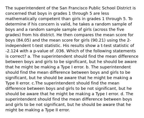 The superintendent of the San Francisco Public School District is concerned that boys in grades 1 through 5 are less mathematically competent than girls in grades 1 through 5. To determine if his concern is valid, he takes a random sample of boys and a random sample sample of girls (across the five grades) from his district. He then compares the mean score for boys (84.05) and the mean score for girls (90.21) using the 2-independent t-test statistic. His results show a t-test statistic of -2.124 with a p-value of .036. Which of the following statements is correct? a. The superintendent should find the mean difference between boys and girls to be significant, but he should be aware that he might be making a Type I error. b. The superintendent should find the mean difference between boys and girls to be significant, but he should be aware that he might be making a Type II error. c.The superintendent should find the mean difference between boys and girls to be not significant, but he should be aware that he might be making a Type I error. d. The superintendent should find the mean difference between boys and girls to be not significant, but he should be aware that he might be making a Type II error.