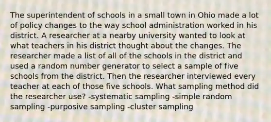 The superintendent of schools in a small town in Ohio made a lot of policy changes to the way school administration worked in his district. A researcher at a nearby university wanted to look at what teachers in his district thought about the changes. The researcher made a list of all of the schools in the district and used a random number generator to select a sample of five schools from the district. Then the researcher interviewed every teacher at each of those five schools. What sampling method did the researcher use? -systematic sampling -simple random sampling -purposive sampling -cluster sampling