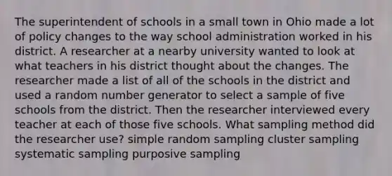 The superintendent of schools in a small town in Ohio made a lot of policy changes to the way school administration worked in his district. A researcher at a nearby university wanted to look at what teachers in his district thought about the changes. The researcher made a list of all of the schools in the district and used a random number generator to select a sample of five schools from the district. Then the researcher interviewed every teacher at each of those five schools. What sampling method did the researcher use? simple random sampling cluster sampling systematic sampling purposive sampling