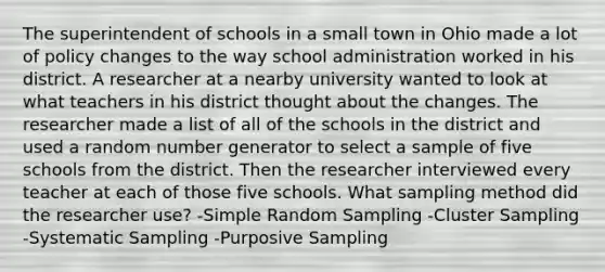 The superintendent of schools in a small town in Ohio made a lot of policy changes to the way school administration worked in his district. A researcher at a nearby university wanted to look at what teachers in his district thought about the changes. The researcher made a list of all of the schools in the district and used a random number generator to select a sample of five schools from the district. Then the researcher interviewed every teacher at each of those five schools. What sampling method did the researcher use? -Simple Random Sampling -Cluster Sampling -Systematic Sampling -Purposive Sampling