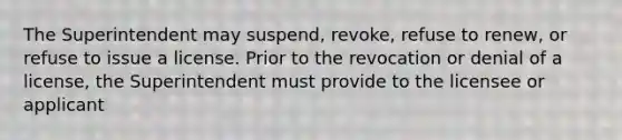 The Superintendent may suspend, revoke, refuse to renew, or refuse to issue a license. Prior to the revocation or denial of a license, the Superintendent must provide to the licensee or applicant