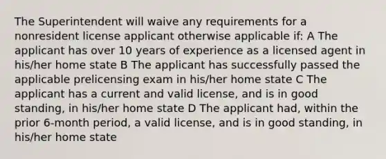 The Superintendent will waive any requirements for a nonresident license applicant otherwise applicable if: A The applicant has over 10 years of experience as a licensed agent in his/her home state B The applicant has successfully passed the applicable prelicensing exam in his/her home state C The applicant has a current and valid license, and is in good standing, in his/her home state D The applicant had, within the prior 6-month period, a valid license, and is in good standing, in his/her home state