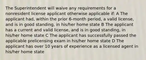 The Superintendent will waive any requirements for a nonresident license applicant otherwise applicable if: A The applicant had, within the prior 6-month period, a valid license, and is in good standing, in his/her home state B The applicant has a current and valid license, and is in good standing, in his/her home state C The applicant has successfully passed the applicable prelicensing exam in his/her home state D The applicant has over 10 years of experience as a licensed agent in his/her home state