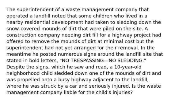 The superintendent of a <a href='https://www.questionai.com/knowledge/kItYaMwush-waste-management' class='anchor-knowledge'>waste management</a> company that operated a landfill noted that some children who lived in a nearby residential development had taken to sledding down the snow-covered mounds of dirt that were piled on the site. A construction company needing dirt fill for a highway project had offered to remove the mounds of dirt at minimal cost but the superintendent had not yet arranged for their removal. In the meantime he posted numerous signs around the landfill site that stated in bold letters, "NO TRESPASSING—NO SLEDDING." Despite the signs, which he saw and read, a 10-year-old neighborhood child sledded down one of the mounds of dirt and was propelled onto a busy highway adjacent to the landfill, where he was struck by a car and seriously injured. Is the waste management company liable for the child's injuries?