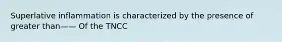 Superlative inflammation is characterized by the presence of greater than—— Of the TNCC