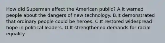 How did Superman affect the American public? A.It warned people about the dangers of new technology. B.It demonstrated that ordinary people could be heroes. C.It restored widespread hope in political leaders. D.It strengthened demands for racial equality.