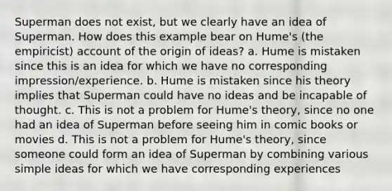 Superman does not exist, but we clearly have an idea of Superman. How does this example bear on Hume's (the empiricist) account of the origin of ideas? a. Hume is mistaken since this is an idea for which we have no corresponding impression/experience. b. Hume is mistaken since his theory implies that Superman could have no ideas and be incapable of thought. c. This is not a problem for Hume's theory, since no one had an idea of Superman before seeing him in comic books or movies d. This is not a problem for Hume's theory, since someone could form an idea of Superman by combining various simple ideas for which we have corresponding experiences