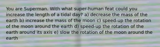 You are Superman. With what super-human feat could you increase the length of a tidal day? a) decrease the mass of the earth b) increase the mass of the moon c) speed-up the rotation of the moon around the earth d) speed-up the rotation of the earth around its axis e) slow the rotation of the moon around the earth