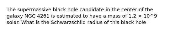 The supermassive black hole candidate in the center of the galaxy NGC 4261 is estimated to have a mass of 1.2 × 10^9 solar. What is the Schwarzschild radius of this black hole