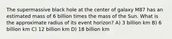 The supermassive black hole at the center of galaxy M87 has an estimated mass of 6 billion times the mass of the Sun. What is the approximate radius of its event horizon? A) 3 billion km B) 6 billion km C) 12 billion km D) 18 billion km