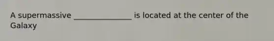 A supermassive _______________ is located at the center of the Galaxy
