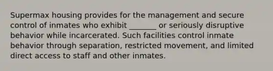 Supermax housing provides for the management and secure control of inmates who exhibit _______ or seriously disruptive behavior while incarcerated. Such facilities control inmate behavior through separation, restricted movement, and limited direct access to staff and other inmates.