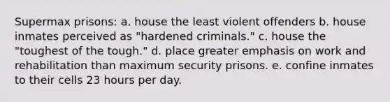 Supermax prisons: a. house the least violent offenders b. house inmates perceived as "hardened criminals." c. house the "toughest of the tough." d. place greater emphasis on work and rehabilitation than maximum security prisons. e. confine inmates to their cells 23 hours per day.