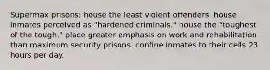 Supermax prisons: house the least violent offenders. house inmates perceived as "hardened criminals." house the "toughest of the tough." place greater emphasis on work and rehabilitation than maximum security prisons. confine inmates to their cells 23 hours per day.