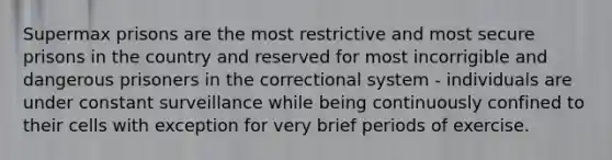 Supermax prisons are the most restrictive and most secure prisons in the country and reserved for most incorrigible and dangerous prisoners in the correctional system - individuals are under constant surveillance while being continuously confined to their cells with exception for very brief periods of exercise.