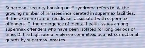 Supermax "security housing unit" syndrome refers to: A. the growing number of inmates incarcerated in supermax facilities. B. the extreme rate of recidivism associated with supermax offenders. C. the emergence of mental health issues among supermax offenders who have been isolated for long periods of time. D. the high rate of violence committed against correctional guards by supermax inmates.