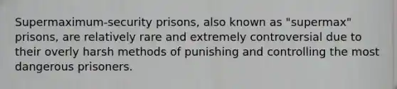 Supermaximum-security prisons, also known as "supermax" prisons, are relatively rare and extremely controversial due to their overly harsh methods of punishing and controlling the most dangerous prisoners.