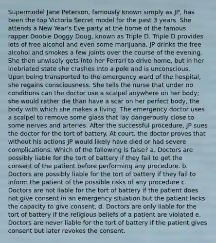 Supermodel Jane Peterson, famously known simply as JP, has been the top Victoria Secret model for the past 3 years. She attends a New Year's Eve party at the home of the famous rapper Doobie Doggy Doug, known as Triple D. Triple D provides lots of free alcohol and even some marijuana. JP drinks the free alcohol and smokes a few joints over the course of the evening. She then unwisely gets into her Ferrari to drive home, but in her inebriated state she crashes into a pole and is unconscious. Upon being transported to the emergency ward of the hospital, she regains consciousness. She tells the nurse that under no conditions can the doctor use a scalpel anywhere on her body; she would rather die than have a scar on her perfect body, the body with which she makes a living. The emergency doctor uses a scalpel to remove some glass that lay dangerously close to some nerves and arteries. After the successful procedure, JP sues the doctor for the tort of battery. At court, the doctor proves that without his actions JP would likely have died or had severe complications. Which of the following is false? a. Doctors are possibly liable for the tort of battery if they fail to get the consent of the patient before performing any procedure. b. Doctors are possibly liable for the tort of battery if they fail to inform the patient of the possible risks of any procedure c. Doctors are not liable for the tort of battery if the patient does not give consent in an emergency situation but the patient lacks the capacity to give consent. d. Doctors are only liable for the tort of battery if the religious beliefs of a patient are violated e. Doctors are never liable for the tort of battery if the patient gives consent but later revokes the consent.