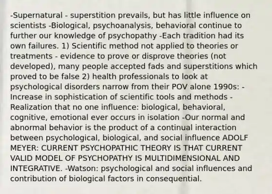 -Supernatural - superstition prevails, but has little influence on scientists -Biological, psychoanalysis, behavioral continue to further our knowledge of psychopathy -Each tradition had its own failures. 1) Scientific method not applied to theories or treatments - evidence to prove or disprove theories (not developed), many people accepted fads and superstitions which proved to be false 2) health professionals to look at psychological disorders narrow from their POV alone 1990s: -Increase in sophistication of scientific tools and methods -Realization that no one influence: biological, behavioral, cognitive, emotional ever occurs in isolation -Our normal and abnormal behavior is the product of a continual interaction between psychological, biological, and social influence ADOLF MEYER: CURRENT PSYCHOPATHIC THEORY IS THAT CURRENT VALID MODEL OF PSYCHOPATHY IS MULTIDIMENSIONAL AND INTEGRATIVE. -Watson: psychological and social influences and contribution of biological factors in consequential.