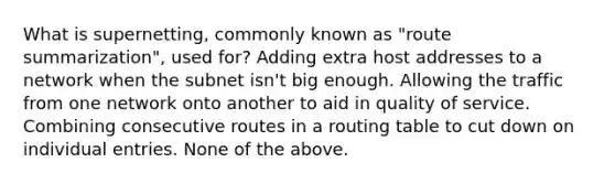 What is supernetting, commonly known as "route summarization", used for? Adding extra host addresses to a network when the subnet isn't big enough. Allowing the traffic from one network onto another to aid in quality of service. Combining consecutive routes in a routing table to cut down on individual entries. None of the above.