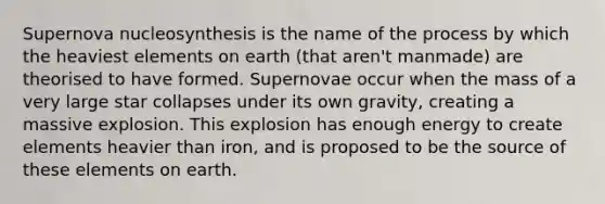 Supernova nucleosynthesis is the name of the process by which the heaviest elements on earth (that aren't manmade) are theorised to have formed. Supernovae occur when the mass of a very large star collapses under its own gravity, creating a massive explosion. This explosion has enough energy to create elements heavier than iron, and is proposed to be the source of these elements on earth.