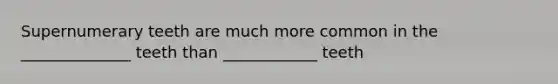 Supernumerary teeth are much more common in the ______________ teeth than ____________ teeth